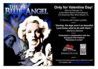 Only for Valentine Day!
           8pm on February 14
    at the Miami Beach Cinematheque
   512 Espanola Way, Miami Beach, FL

      In German with English subtitles

‘‘Darling, the legs aren’t so beautiful,
  I just know what to do with them.’’
            - Marlene Dietrich

    Presented in collaboration with the
         European Film Festival
          ‘‘Romance in a Can’’




Includes chocolate goodies and a Valentine's toast!
    For tickets visit www.MBCinema.com
 