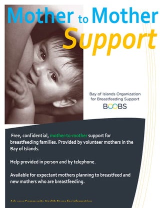 Mother to Mother
                             Support

Free, confidential, mother-to-mother support for
breastfeeding families. Provided by volunteer mothers in the
Bay of Islands.

Help provided in person and by telephone.

Available for expectant mothers planning to breastfeed and
new mothers who are breastfeeding.


Ask your Community Health Nurse for information
 