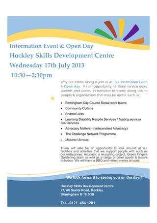 *
Information Event & Open Day 
Hockley Skills Development Centre 
Wednesday 17th July 2013 
 10:30—2:30pm 
Why not come along & join us at our Information Event
& Open day. It’s an opportunity for those service users,
parents and carers, in transition to come along talk to
people & organizations that may be useful, such as;
• Birmingham City Council Social work teams
• Community Options
• Shared Lives
• Learning Disability Respite Services / floating services
Star services
• Advocacy Matters - (independent Advocacy)
• The Challenge Network Programme
• Midland Mencap
There will also be an opportunity to look around at our
facilities and activities that we support people with such as
our enterprises; Acupack, a re-cycling project, Green Fingers
Gardening team as well as a range of other sports & leisure
activities We will have a BBQ and refreshments on sale.
We look forward to seeing you on the day!!
Hockley Skills Development Centre
27, All Saints Road, Hockley
Birmingham B 18 5QB
Tel—0121 464 1281
 