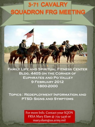 Family Life and Spiritual Fitness Center
     Bldg. 4405 on the Corner of
        Euphrates and Po Valley
             9 February 2012
                1800-2000

Topics : Redeployment Information and
      PTSD- Signs and Symptoms


         For more Info. Contact your SQDN
          FRSA Mary Elam @ 774-3436 or
              mary.elam@us.army.mil
 