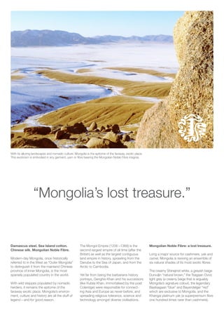 With its alluring landscapes and nomadic culture, Mongolia is the epitome of the faraway, exotic place.
This exoticism is embodied in any garment, yarn or fibre bearing the Mongolian Noble Fibre insignia.
“Mongolia’s lost treasure.”
Damascus steel. Sea Island cotton.
Chinese silk. Mongolian Noble Fibre.
Modern-day Mongolia, once historically
referred to in the West as “Outer Mongolia”
to distinguish it from the mainland Chinese
province of Inner Mongolia, is the most
sparsely populated country in the world.
With wild steppes populated by nomadic
herders, it remains the epitome of the
faraway exotic place. Mongolia’s environ-
ment, cutlure and history are all the stuff of
legend—and for good reason.
The Mongol Empire (1206 –1368) is the
second-largest empire of all time (after the
British) as well as the largest contiguous
land empire in history, sprawling from the
Danube to the Sea of Japan, and from the
Arctic to Cambodia.
Yet far from being the barbarians history
portrays, Genghis Khan and his successors
(like Kublai Khan, immortalised by the poet
Coleridge) were responsible for connect-
ing Asia and Europe as never before, and
spreading religious tolerance, science and
technology amongst diverse civilisations.
Mongolian Noble Fibre: a lost treasure.
Long a major source for cashmere, yak and
camel, Mongolia is reviving an ensemble of
six natural shades of its most exotic fibres:
The creamy Shinejinst white, a greyish beige
Durvuljin “natural brown,” the Tsagaan Ovoo
light grey (a creamy beige that is arguably
Mongolia’s signature colour), the legendary
Baatsagaan “blue” and Bayandelger “red”
which are exclusive to Mongolia, and the
Khangai platinum yak (a superpremium fibre
one hundred times rarer than cashmere).
 