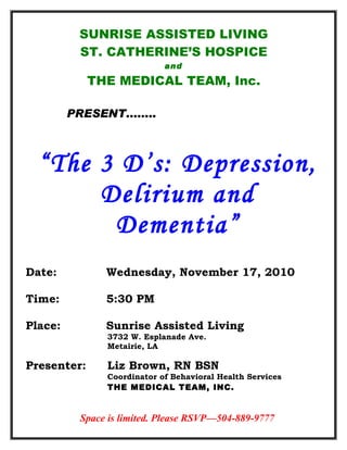 “The 3 D’s: Depression,
Delirium and
Dementia”
Space is limited. Please RSVP—504-889-9777
SUNRISE ASSISTED LIVING
ST. CATHERINE’S HOSPICE
and
THE MEDICAL TEAM, Inc.
PRESENT……..
Date: Wednesday, November 17, 2010
Time: 5:30 PM
Place: Sunrise Assisted Living
3732 W. Esplanade Ave.
Metairie, LA
Presenter: Liz Brown, RN BSN
Coordinator of Behavioral Health Services
THE MEDICAL TEAM, INC.
 
