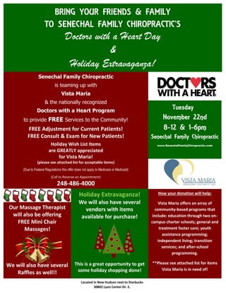 Our Massage Therapist
will also be offering
FREE Mini Chair
Massages!
We will also have several
Raffles as well!!
BRING YOUR FRIENDS & FAMILY
TO SENECHAL FAMILY CHIROPRACTIC’S
Doctors with a Heart Day
&
Holiday Extravaganza!
Senechal Family Chiropractic
is teaming up with
Vista Maria
& the nationally recognized
Doctors with a Heart Program
to provide FREE Services to the Community!
FREE Adjustment for Current Patients!
FREE Consult & Exam for New Patients!
Holiday Wish List Items
are GREATLY appreciated
for Vista Maria!
(please see attached list for acceptable items)
(Due to Federal Regulations this offer does not apply to Medicare or Medicaid)
(Call to Reserve an Appointment)
248-486-4000
Tuesday
November 22nd
8-12 & 1-6pm
Senechal Family Chiropractic
www.SenechalFamilyChiropractic.com
Holiday Extravaganza!
We will also have several
vendors with items
available for purchase!
This is a great opportunity to get
some holiday shopping done!
How your donation will help:
Vista Maria offers an array of
community-based programs that
include: education through two on-
campus charter schools; general and
treatment foster care; youth
assistance programming;
independent living; transition
services; and after-school
programming.
**Please see attached list for items
Vista Maria is in need of!
Located in New Hudson next to Starbucks
30802 Lyon Center Dr. E.
 