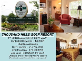 THOUSAND HILLS GOLF RESORT
   4TH MEB Singles Retreat 26-28 May11
      Contact CH Edwards – 433-9391
            Chaplain Assistants
       SGT Hickman – 214-762-3967
       SPC Mendoza – 573-586-9289
      Sign up at HHC Office! It’s free!!!
   Childcare provided during training session
    (Please include ages and names if children on sign up sheet)
 