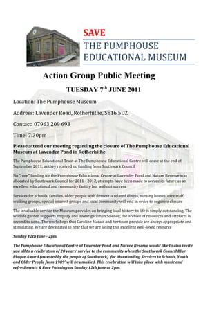 SAVE
                                         THE PUMPHOUSE
                                         EDUCATIONAL MUSEUM
                 Action Group Public Meeting
                               TUESDAY 7th JUNE 2011
Location: The Pumphouse Museum

Address: Lavender Road, Rotherhithe, SE16 5DZ

Contact: 07963 209 693

Time: 7:30pm
Please attend our meeting regarding the closure of The Pumphouse Educational
Museum at Lavender Pond in Rotherhithe
The Pumphouse Educational Trust at The Pumphouse Educational Centre will cease at the end of
September 2011, as they received no funding from Southwark Council

No “core” funding for the Pumphouse Educational Centre at Lavender Pond and Nature Reserve was
allocated by Southwark Council for 2011 - 2012, attempts have been made to secure its future as an
excellent educational and community facility but without success

Services for schools, families, older people with dementia related illness, nursing homes, care staff,
walking groups, special interest groups and local community will end in order to organise closure

The invaluable service the Museum provides on bringing local history to life is simply outstanding. The
wildlife garden supports enquiry and investigation in Science; the archive of resources and artefacts is
second to none. The workshops that Caroline Marais and her team provide are always appropriate and
stimulating. We are devastated to hear that we are losing this excellent well-loved resource

Sunday 12th June - 2pm.

The Pumphouse Educational Centre at Lavender Pond and Nature Reserve would like to also invite
you all to a celebration of 20 years’ service to the community when the Southwark Council Blue
Plaque Award (as voted by the people of Southwark) for ‘Outstanding Services to Schools, Youth
and Older People from 1989’ will be unveiled. This celebration will take place with music and
refreshments & Face Painting on Sunday 12th June at 2pm.
 