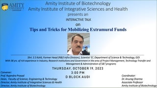 Amity Institute of Biotechnology
Amity Institute of Integrative Sciences and Health
presents an
INTERACTIVE TALK
on
Tips and Tricks for Mobilizing Extramural Funds
THURSDAY, OCTOBER 19, 2023
3:00 PM
D BLOCK AUDI
Shri. S S Kohli, Former Head (R&D Infra Division), Scientist ‘G’, Department of Science & Technology, GOI
With 38 yrs. of rich experience in Industry, Research institutions and Government in the area of Project Management, Technology Transfer and
Management & Administration of S&T programs
Convener:
Prof. Rajendra Prasad
Dean, Faculty of Science, Engineering & Technology
Director, Amity Institute of Integrative Sciences & Health
Director, Amity Institute of Biotechnology
Coordinator:
Dr. Anurag Sharma
Associate Professor
Amity Institute of Biotechnology
 