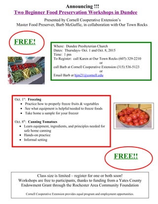 Announcing !!!
Two Beginner Food Preservation Workshops in Dundee
Presented by Cornell Cooperative Extension’s
Master Food Preserver, Barb McGuffie, in collaboration with Our Town Rocks
Oct. 1st
: Freezing
• Practice how to properly freeze fruits & vegetables
• See what equipment is helpful/needed to freeze foods
• Take home a sample for your freezer
Oct. 8th
: Canning Tomatoes
• Learn equipment, ingredients, and principles needed for
safe home canning
• Hands-on practice
• Informal setting
Where: Dundee Presbyterian Church
Dates: Thursdays- Oct. 1 and Oct. 8, 2015
Time: 1 pm
To Register: call Karen at Our Town Rocks (607) 329-2210
or
call Barb at Cornell Cooperative Extension (315) 536-5123
or
Email Barb at bjm21@cornell.edu
Class size is limited – register for one or both soon!
Workshops are free to participants, thanks to funding from a Yates County
Endowment Grant through the Rochester Area Community Foundation
Cornell Cooperative Extension provides equal program and employment opportunities.
FREE!
FREE!!
 