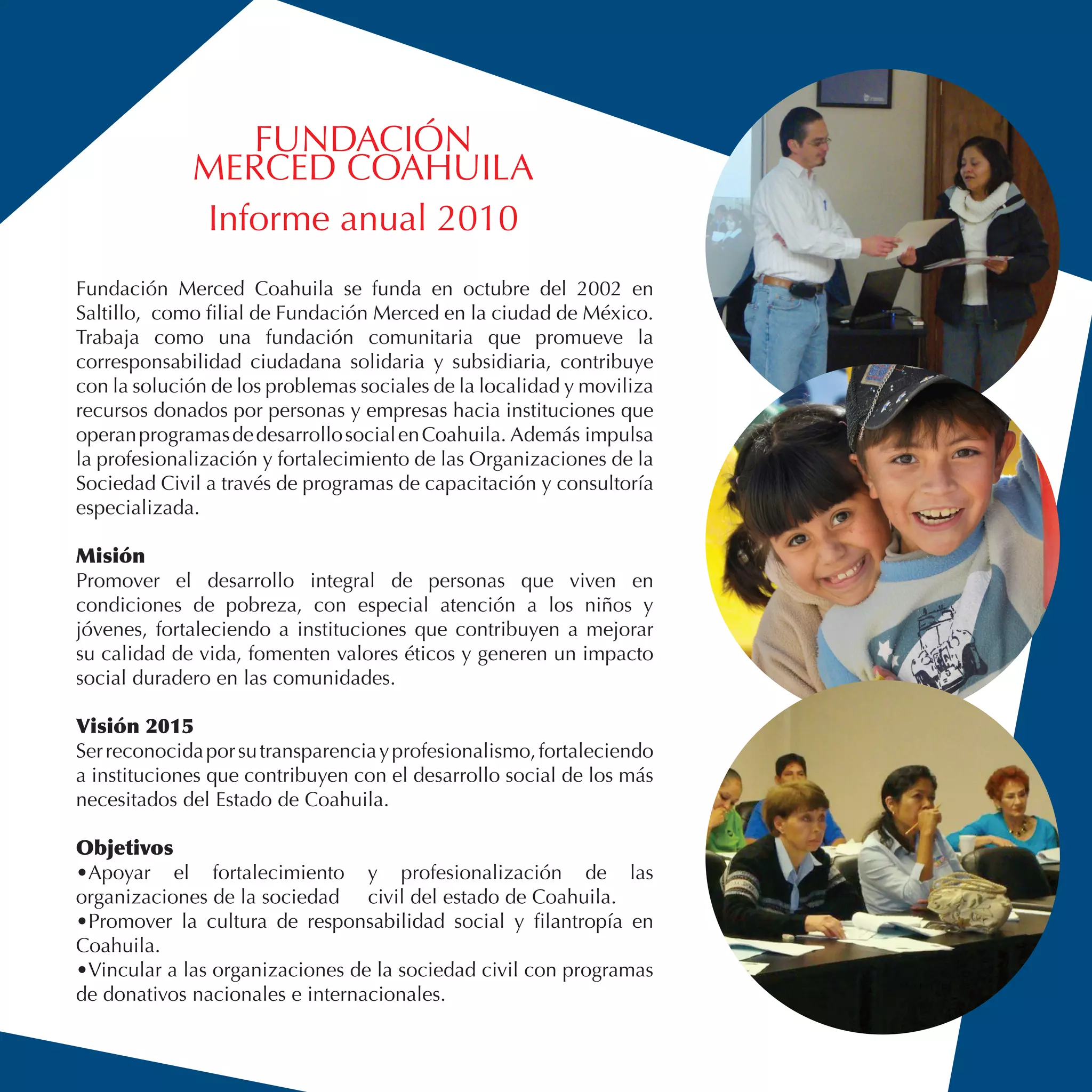 FUNDACIÓN
             MERCED COAHUILA
             Informe anual 2010
Fundación Merced Coahuila se funda en octubre del 2002 en
Saltillo, como filial de Fundación Merced en la ciudad de México.
Trabaja como una fundación comunitaria que promueve la
corresponsabilidad ciudadana solidaria y subsidiaria, contribuye
con la solución de los problemas sociales de la localidad y moviliza
recursos donados por personas y empresas hacia instituciones que
operan programas de desarrollo social en Coahuila. Además impulsa
la profesionalización y fortalecimiento de las Organizaciones de la
Sociedad Civil a través de programas de capacitación y consultoría
especializada.

Misión
Promover el desarrollo integral de personas que viven en
condiciones de pobreza, con especial atención a los niños y
jóvenes, fortaleciendo a instituciones que contribuyen a mejorar
su calidad de vida, fomenten valores éticos y generen un impacto
social duradero en las comunidades.

Visión 2015
Ser reconocida por su transparencia y profesionalismo, fortaleciendo
a instituciones que contribuyen con el desarrollo social de los más
necesitados del Estado de Coahuila.

Objetivos
•Apoyar el fortalecimiento y profesionalización de las
organizaciones de la sociedad civil del estado de Coahuila.
•Promover la cultura de responsabilidad social y filantropía en
Coahuila.
•Vincular a las organizaciones de la sociedad civil con programas
de donativos nacionales e internacionales.
 