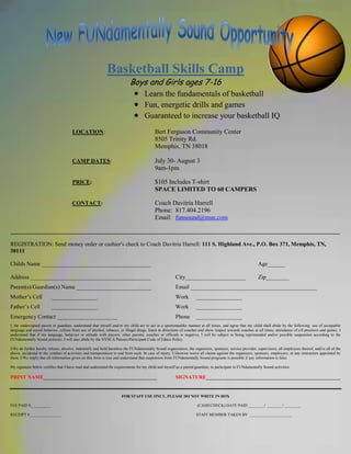 Basketball Skills Camp
                                                                          Boys and Girls ages 7-16
                                                                                    Learn the fundamentals of basketball
                                                                                    Fun, energetic drills and games
                                                                                    Guaranteed to increase your basketball IQ
                                      LOCATION:                                           Bert Ferguson Community Center
                                                                                          8505 Trinity Rd.
                                                                                          Memphis, TN 38018

                                      CAMP DATES:                                         July 30- August 3
                                                                                          9am-1pm

                                      PRICE:                                              $105 Includes T-shirt
                                                                                          SPACE LIMITED TO 60 CAMPERS

                                      CONTACT:                                            Coach Davitria Harrell
                                                                                          Phone: 817.404.2196
                                                                                          Email: funsound@msn.com

___________________________________________________________________________________________________________________

REGISTRATION: Send money order or cashier's check to Coach Davitria Harrell: 111 S. Highland Ave., P.O. Box 371, Memphis, TN,
38111

Childs Name ______________________________________                                                                                                         Age______

Address __________________________________________                                                     City_____________________                           Zip________
Parent(s)/Guardian(s) Name __________________________                                                  Email ____________________________________________
Mother’s Cell            ________________                                                              Work         ________________
Father’s Cell            ________________                                                              Work         ________________
Emergency Contact _____________________                                                                Phone        ________________
I, the undersigned parent or guardian, understand that myself and/or my child are to act in a sportsmanlike manner at all times, and agree that my child shall abide by the following: use of acceptable
language and social behavior, refrain from use of alcohol, tobacco, or illegal drugs, listen to directions of coaches and show respect towards coaches at all times, attendance of a ll practices and games. I
understand that if my language, behavior or attitude with players, other parents, coaches or officials is negative, I will be subject to being reprimanded and/or possible suspension according to the
FUNdamentally Sound polocies. I will also abide by the NYSCA Parents/Participant Code of Ethics Policy.

I/We do further hereby release, absolve, indemnify and hold harmless the FUNdamentally Sound organization, the organizers, sponsors, service provider, supervisors, all employees thereof, and/or all of the
above, incidental to the conduct of activities and transportation to and from such. In case of injury, I likewise waive all claims against the organizers, sponsors, employees, or any instructors appointed by
them. I/We imply that all information given on this form is true and understand that suspension from FUNdamentally Sound programs is possible if any information is false.

My signature below certifies that I have read and understand the requirements for my child and myself as a parent/guardian, to participate in FUNdamentally Sound activities.

PRINT NAME____________________________________________                                                 SIGNATURE____________________________________________________


                                                                     FOR STAFF USE ONLY, PLEASE DO NOT WRITE IN BOX

FEE PAID $__________                                                                                                 (CASH/CHECK) DATE PAID ________/ ________/ ________

RECEIPT #________________                                                                                           STAFF MEMBER TAKEN BY _____________________
 