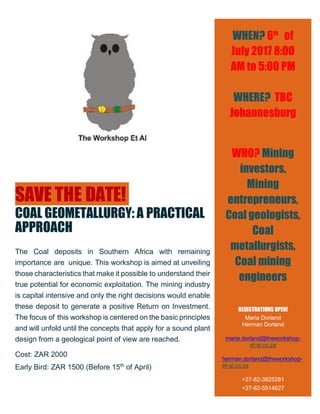 SAVE THE DATE!
COAL GEOMETALLURGY: A PRACTICAL
APPROACH
The Coal deposits in Southern Africa with remaining
importance are unique. This workshop is aimed at unveiling
those characteristics that make it possible to understand their
true potential for economic exploitation. The mining industry
is capital intensive and only the right decisions would enable
these deposit to generate a positive Return on Investment.
The focus of this workshop is centered on the basic principles
and will unfold until the concepts that apply for a sound plant
design from a geological point of view are reached.
Cost: ZAR 2000
Early Bird: ZAR 1500 (Before 15th
of April)
WHEN? 6th
of
July 2017 8:00
AM to 5:00 PM
WHERE? TBC
Johannesburg
WHO? Mining
investors,
Mining
entrepreneurs,
Coal geologists,
Coal
metallurgists,
Coal mining
engineers
REGISTRATIONS OPEN!
Maria Dorland
Herman Dorland
maria.dorland@theworkshop-
et-al.co.za
herman.dorland@theworkshop-
et-al.co.za
+27-82-3825281
+27-82-5514627
 