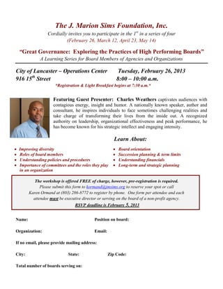 The J. Marion Sims Foundation, Inc.
                  Cordially invites you to participate in the 1st in a series of four
                           (February 26, March 12, April 23, May 14)

 “Great Governance: Exploring the Practices of High Performing Boards”
              A Learning Series for Board Members of Agencies and Organizations

City of Lancaster – Operations Center                    Tuesday, February 26, 2013
916 15th Street                                         8:00 – 10:00 a.m.
                      *Registration & Light Breakfast begins at 7:30 a.m.*


                     Featuring Guest Presenter: Charles Weathers captivates audiences with
                     contagious energy, insight and humor. A nationally known speaker, author and
                     consultant, he inspires individuals to face sometimes challenging realities and
                     take charge of transforming their lives from the inside out. A recognized
                     authority on leadership, organizational effectiveness and peak performance, he
                     has become known for his strategic intellect and engaging intensity.

                                                       Learn About:
 Improving diversity                                     Board orientation
 Roles of board members                                  Succession planning & term limits
 Understanding policies and procedures                   Understanding financials
 Importance of committees and the roles they play        Long-term and strategic planning
 in an organization

           The workshop is offered FREE of charge, however, pre-registration is required.
              Please submit this form to kormand@jmsims.org to reserve your spot or call
        Karen Ormand at (803) 286-8772 to register by phone. One form per attendee and each
          attendee must be executive director or serving on the board of a non-profit agency.
                                   RSVP deadline is February 5, 2013


Name:                                      Position on board:

Organization:                              Email:

If no email, please provide mailing address:

City:                        State:                 Zip Code:

Total number of boards serving on:
 
