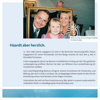 Meine Familie ist ein wichtiger Rückhalt
                                                                 in meinem Leben.


Haardt aber herzlich.
       >>> Seit vielen Jahren engagiere ich mich in der Bochumer Kommunalpolitik. Dieses
       Engagement für meine Heimatstadt und ihre Bürger möchte ich nach dem 9. Mai in
       Düsseldorf fortsetzen.
       In den vergangenen Jahren hat Bochum in erheblichem Umfang von der CDU-geführten
       Landesregierung profitiert. Bochum hat über 100 Millionen Euro Landesförderung für
       Investitionen erhalten.
       Auch zukünftig benötigt Bochum dringend weitere Investitionen für Infrastruktur und
       Bildung, aber auch in Kultur und Sport. Als Landtagsabgeordneter werde ich aktiv für die
       Entwicklung meiner Heimatstadt und der Region eintreten.
       Unterstützen Sie mich mit Ihrer Erststimme am 9. Mai, damit in unserem Lande weiterhin
       verlässliche Politik zur Bewältigung der Krise betrieben wird.


                                                      Hier wird später die
                                                      Bildunterschrift stehen.
 