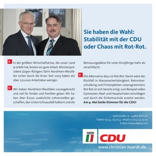 Sie haben die Wahl:
                                                               Stabilität mit der CDU
                                                               oder Chaos mit Rot-Rot.

>   In der größten Wirtschaftskrise, die unser Land            Betreuungsplätze für unter Dreijährige mehr als
    je erlebt hat, leisten wir gute Arbeit. Ministerprä-       verachtfacht.
    sident Jürgen Rüttgers führt Nordrhein-Westfa-
    len sicher durch die Krise: Seit 2005 haben wir        >   Die Alternative dazu ist Rot-Rot: Damit wäre der
    über 220.000 Arbeitslose weniger.                          Rückfall in Massenarbeitslosigkeit, Rekordver-
                                                               schuldung und Firmenpleiten vorprogrammiert.
>   Wir haben Nordrhein-Westfalen vorangebracht                Rot-Rot ist sich bereits einig: zum Beispiel sollen
    und viel für Kinder und Familien getan: Wir ha-            Gymnasien, Real- und Hauptschulen zerschlagen
    ben über 8.000 zusätzliche Lehrerstellen ge-               und durch die Einheitsschule ersetzt werden.
    schaffen, den Unterrichtsausfall halbiert und die          Am 9. Mai beide Stimmen für die CDU!



                                                                                          Lyrenstraße 11a · 44866 Bochum
                                                                         Telefon 02 34 . 79 91 54 · Mobil 01 76.52 42 25 00
                                                                                                 E-Mail chhaardt@aol.com




                                                                           www.christian-haardt.de
 