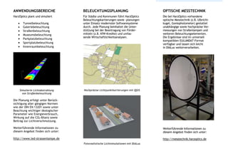 ANWENDUNGSBEREICHE
HarzOptics plant und simuliert
 Tunnelbeleuchtung
 Galeriebeleuchtung
 Straßenbeleuchtung
 Museumsbeleuchtung
 Parkplatzbeleuchtung
 Sportplatzbeleuchtung
 Innenraumbeleuchtung
Simulierte Lichtabstrahlung
von Straßenbeleuchtung
Die Planung erfolgt unter Berück-
sichtigung aller gängigen Normen
wie der DIN EN 13201 sowie unter
Beachtung wichtiger ökologischer
Parameter wie Energieverbrauch,
Wirkung auf die CO2-Bilanz sowie
Beitrag zur Lichtverschmutzung.
Weiterführende Informationen zu
diesem Angebot finden sich unter:
http://www.led-strassenlampe.de
BELEUCHTUNGSPLANUNG
Für Städte und Kommunen führt HarzOptics
Beleuchtungskartierungen sowie -planungen
unter Einsatz modernster Softwaresysteme
durch. Jede Planung beinhaltet die Unter-
stützung bei der Beantragung von Förder-
mitteln (z.B. KfW-Kredite) und umfas-
sende Wirtschaftlichkeitsanalysen.
Hochpräzise Lichtpunktkartierungen mit QGIS
Fotorealistische Lichtsimulationen mit DIALux
OPTISCHE MESSTECHNIK
Die bei HarzOptics vorhandene
optische Messtechnik (z.B. Ulbricht-
kugel, Goniophotometer) gestattet
unabhängige sowie hochpräzise Ver-
messungen von Straßenlampen und
weiteren Beleuchtungselementen.
Die Ergebnisse sind im universell
kompatiblen EULUMDAT-Format
verfügbar und lassen sich leicht
in DIALux weiterverarbeiten.
Weiterführende Informationen zu
diesem Angebot finden sich unter:
http://messtechnik.harzoptics.de
 
