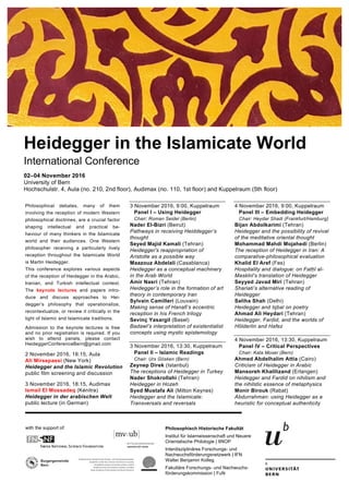 Philosophisch Historische Fakultät
Institut für Islamwissenschaft und Neuere
Orientalische Philologie | IINOP
Interdisziplinäres Forschungs- und
Nachwuchsförderungsnetzwerk | IFN
Walter Benjamin Kolleg
Fakultäre Forschungs- und Nachwuchs-
förderungskommission | FuN
with the support of:
Philosophical debates, many of them
involving the reception of modern Western
philosophical doctrines, are a crucial factor
shaping intellectual and practical be-
haviour of many thinkers in the Islamicate
world and their audiences. One Western
philosopher receiving a particularly lively
reception throughout the Islamicate World
is Martin Heidegger.
This conference explores various aspects
of the reception of Heidegger in the Arabic,
Iranian, and Turkish intellectual context.
The keynote lectures and papers intro-
duce and discuss approaches to Hei-
degger’s philosophy that operationalize,
recontextualize, or review it critically in the
light of Islamic and Islamicate traditions.
Admission to the keynote lectures is free
and no prior registration is required. If you
wish to attend panels, please contact
HeideggerConferenceBern@gmail.com
2 November 2016, 18:15, Aula
Ali Mirsepassi (New York)
Heidegger and the Islamic Revolution
public film screening and discussion
3 November 2016, 18:15, Audimax
Ismail El Mossadeq (Kénitra)
Heidegger in der arabischen Welt
public lecture (in German)
3 November 2016, 9:00, Kuppelraum
Panel I – Using Heidegger
Chair: Roman Seidel (Berlin)
Nader El-Bizri (Beirut)
Pathways in receiving Heiddegger’s
thought
Seyed Majid Kamali (Tehran)
Heidegger's reappropriation of
Aristotle as a possible way
Maazouz Abdelali (Casablanca)
Heidegger as a conceptual machinery
in the Arab World
Amir Nasri (Tehran)
Heidegger’s role in the formation of art
theory in contemporary Iran
Sylvain Camilleri (Louvain)
Making sense of Hanafi’s eccentric
reception in his French trilogy
Sevinç Yasargil (Basel)
Badawī’s interpretation of existentialist
concepts using mystic epistemology
3 November 2016, 13:30, Kuppelraum
Panel II – Islamic Readings
Chair: Urs Gösken (Bern)
Zeynep Direk (Istanbul)
The receptions of Heidegger in Turkey
Nader Shokrollahi (Tehran)
Heidegger in Hozeh
Syed Mustafa Ali (Milton Keynes)
Heidegger and the Islamicate:
Transversals and reversals
4 November 2016, 9:00, Kuppelraum
Panel III – Embedding Heidegger
Chair: Heydar Shadi (Frankfurt/Hamburg)
Bijan Abdolkarimi (Tehran)
Heidegger and the possibility of revival
of the meditative oriental thought
Mohammad Mahdi Mojahedi (Berlin)
The reception of Heidegger in Iran: A
comparative-philosophical evaluation
Khalid El Aref (Fes)
Hospitality and dialogue: on Fatḥī al-
Maskīnī’s translation of Heidegger
Seyyed Javad Miri (Tehran)
Shariati’s alternative reading of
Heidegger
Saliha Shah (Delhi)
Heidegger and Iqbal on poetry
Ahmad Ali Heydari (Tehran)
Heidegger, Fardid, and the worlds of
Hölderlin and Hafez
4 November 2016, 13:30, Kuppelraum
Panel IV – Critical Perspectives
Chair: Kata Moser (Bern)
Ahmed Abdelhalim Attia (Cairo)
Criticism of Heidegger in Arabic
Mansoreh Khalilizand (Erlangen)
Heidegger and Fardid on nihilism and
the nihilstic essence of metaphysics
Monir Birouk (Rabat)
Abdurrahman: using Heidegger as a
heuristic for conceptual authenticity
Heidegger in the Islamicate World
International Conference
02–04 November 2016
University of Bern
Hochschulstr. 4, Aula (no. 210, 2nd floor), Audimax (no. 110, 1st floor) and Kuppelraum (5th floor)
 