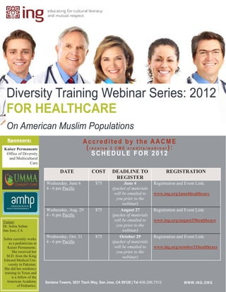 Diversity Training Webinar Series: 2012
  FOR HEALTHCARE
  On American Muslim Populations
  Sponsors:                                      Accredited by the AACME
Kaiser Permanente                                 (receive 3 CME credits/webinar):
 Office of Diversity                                SCHEDULE FOR 2012
  and Multicultural
               Care

                                   DATE               COST        DEADLINE TO                      REGISTRATION
                                                                   REGISTER
                           Wednesday, June 6            $75              June 4            Registration and Event Link:
                           4 - 6 pm Pacific                       (packet of materials
                                                                   will be emailed to      www.ing.org/june6healthcare
                                                                    you prior to the
                                                                        webinar)
                           Wednesday, Aug. 29           $75            August 27           Registration and Event Link:
                           4 - 6 pm Pacific                       (packet of materials
Trainer:                                                           will be emailed to      www.ing.org/august29healthcare
Dr. Sobia Sultan                                                    you prior to the
San Jose, CA                                                            webinar)
                           Wednesday, Oct. 31           $75           October 29           Registration and Event Link:
Sobia currently works
    as a pediatrician at   4 - 6 pm Pacific                       (packet of materials
   Kaiser Permanente.                                              will be emailed to      www.ing.org/october31healthcare
      She received her                                              you prior to the
   M.D. from the King                                                   webinar)
Edward Medical Uni-
    versity in Pakistan.
She did her residency
 training in Texas and
      is a fellow of the
   American Academy        Santana Towers, 3031 Tisch Way, San Jose, CA 95128 | Tel 408.296.7312           WWW.ING.ORG
                                                                                                           W WW.IN G.OR G
          of Pediatrics.
 