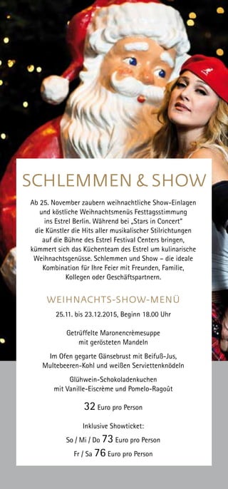 Ab 25. November zaubern weihnachtliche Show-Einlagen
und köstliche Weihnachtsmenüs Festtagsstimmung
ins Estrel Berlin. Während bei „Stars in Concert“
die Künstler die Hits aller musikalischer Stilrichtungen
auf die Bühne des Estrel Festival Centers bringen,
kümmert sich das Küchenteam des Estrel um kulinarische
Weihnachtsgenüsse. Schlemmen und Show – die ideale
Kombination für Ihre Feier mit Freunden, Familie,
Kollegen oder Geschäftspartnern.
WEIHNACHTS-SHOW-MENÜ
25.11. bis 23.12.2015, Beginn 18.00 Uhr
Getrüffelte Maronencrèmesuppe
mit gerösteten Mandeln
Im Ofen gegarte Gänsebrust mit Beifuß-Jus,
Multebeeren-Kohl und weißen Serviettenknödeln
Glühwein-Schokoladenkuchen
mit Vanille-Eiscrème und Pomelo-Ragoût
32 Euro pro Person
Inklusive Showticket:
So / Mi / Do 73 Euro pro Person
Fr / Sa 76 Euro pro Person
SCHLEMMEN & SHOW
 