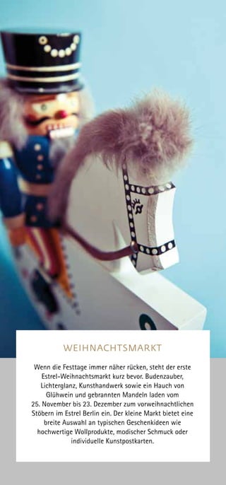 WEIHNACHTSMARKT
Wenn die Festtage immer näher rücken, steht der erste
Estrel-Weihnachtsmarkt kurz bevor. Budenzauber,
Lichterglanz, Kunsthandwerk sowie ein Hauch von
Glühwein und gebrannten Mandeln laden vom
25. November bis 23. Dezember zum vorweihnachtlichen
Stöbern im Estrel Berlin ein. Der kleine Markt bietet eine
breite Auswahl an typischen Geschenkideen wie
hochwertige Wollprodukte, modischer Schmuck oder
individuelle Kunstpostkarten.
 