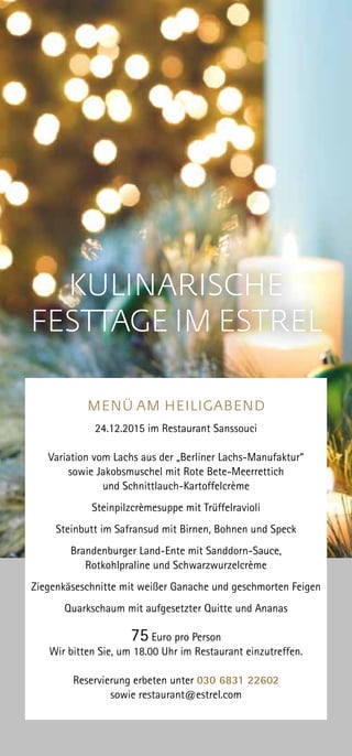 MENÜ AM HEILIGABEND
24.12.2015 im Restaurant Sanssouci
Variation vom Lachs aus der „Berliner Lachs-Manufaktur“
sowie Jakobsmuschel mit Rote Bete-Meerrettich
und Schnittlauch-Kartoffelcrème
Steinpilzcrèmesuppe mit Trüffelravioli
Steinbutt im Safransud mit Birnen, Bohnen und Speck
Brandenburger Land-Ente mit Sanddorn-Sauce,
Rotkohlpraline und Schwarzwurzelcrème
Ziegenkäseschnitte mit weißer Ganache und geschmorten Feigen
Quarkschaum mit aufgesetzter Quitte und Ananas
75 Euro pro Person
Wir bitten Sie, um 18.00 Uhr im Restaurant einzutreffen.
Reservierung erbeten unter 030 6831 22602
sowie restaurant@estrel.com
KULINARISCHE
FESTTAGE IM ESTREL
 