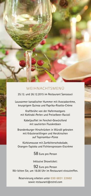 WEIHNACHTSMENÜ
25.12. und 26.12.2015 im Restaurant Sanssouci
Lauwarmer kanadischer Hummer mit Avocadocrème,
knusprigem Quinoa und Paprika-Risotto-Crème
Kraftbrühe von der Hafermastgans
mit Kohlrabi-Perlen und Preiselbeer-Ravioli
Kabeljaufilet im Fenchel-Gewürzfond
mit sautierten Flusskrebsen
Brandenburger Hirschrücken in Würzöl gebraten
mit Kräuterseitlingen und Herzkirschen
auf Topinambur-Püree
Kürbismousse mit Zartbitterschokolade,
Orangen-Tapioka und Fichtensprossen-Eiscrème
58 Euro pro Person
Inklusive Showticket:
92 Euro pro Person
Wir bitten Sie, um 18.00 Uhr im Restaurant einzutreffen.
Reservierung erbeten unter 030 6831 22602
sowie restaurant@estrel.com
 