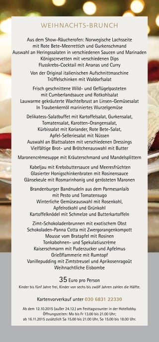 WEIHNACHTS-BRUNCH
Aus dem Show-Räucherofen: Norwegische Lachsseite
mit Rote Bete-Meerrettich und Gurkenschmand
Auswahl an Heringssalaten in verschiedenen Saucen und Marinaden
Königscrevetten mit verschiedenen Dips
Flusskrebs-Cocktail mit Ananas und Curry
Von der Original italienischen Aufschnittmaschine
Trüffelschinken mit Waldorfsalat
Frisch geschnittene Wild- und Geflügelpasteten
mit Cumberlandsauce und Rotkohlsalat
Lauwarme gekräuterte Wachtelbrust an Linsen-Gemüsesalat
In Traubenkernöl mariniertes Wurzelgemüse
Delikatess-Salatbuffet mit Kartoffelsalat, Gurkensalat,
Tomatensalat, Karotten-Orangensalat,
Kürbissalat mit Koriander, Rote Bete-Salat,
Apfel-Selleriesalat mit Nüssen
Auswahl an Blattsalaten mit verschiedenen Dressings
Vielfältige Brot- und Brötchenauswahl mit Butter
Maronencrèmesuppe mit Kräuterschmand und Mandelsplittern
Kabeljau mit Krebsbuttersauce und Meeresfrüchten
Glasierter Honigschinkenbraten mit Rosinensauce
Gänsekeule mit Rosmarinhonig und gerösteten Maronen
Brandenburger Bandnudeln aus dem Parmesanlaib
mit Pesto und Tomatensugo
Winterliche Gemüseauswahl mit Rosenkohl,
Apfelrotkohl und Grünkohl
Kartoffelknödel mit Schmelze und Butterkartoffeln
Zimt-Schokoladenbrunnen mit exotischem Obst
Schokoladen-Panna Cotta mit Zwergorangenkompott
Mousse vom Bratapfel mit Rosinen
Tonkabohnen- und Spekulatiuscrème
Kaiserschmarrn mit Puderzucker und Apfelmus
Grießflammerie mit Rumtopf
Vanillepudding mit Zimtstreusel und Aprikosenragoût
Weihnachtliche Eisbombe
35 Euro pro Person
Kinder bis fünf Jahre frei, Kinder von sechs bis zwölf Jahren zahlen die Hälfte.
Kartenvorverkauf unter 030 6831 22330
Ab dem 12.10.2015 (außer 24.12.) am Festtagscounter in der Hotellobby.
Öffnungszeiten: Mo bis Fr 13.00 bis 21.00 Uhr;
ab 16.11.2015 zusätzlich Sa 15.00 bis 21.00 Uhr, So 15.00 bis 18.00 Uhr.
 