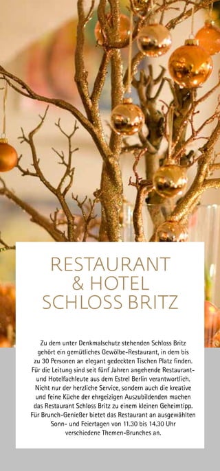Zu dem unter Denkmalschutz stehenden Schloss Britz
gehört ein gemütliches Gewölbe-Restaurant, in dem bis
zu 30 Personen an elegant gedeckten Tischen Platz finden.
Für die Leitung sind seit fünf Jahren angehende Restaurant-
und Hotelfachleute aus dem Estrel Berlin verantwortlich.
Nicht nur der herzliche Service, sondern auch die kreative
und feine Küche der ehrgeizigen Auszubildenden machen
das Restaurant Schloss Britz zu einem kleinen Geheimtipp.
Für Brunch-Genießer bietet das Restaurant an ausgewählten
Sonn- und Feiertagen von 11.30 bis 14.30 Uhr
verschiedene Themen-Brunches an.
RESTAURANT
& HOTEL
SCHLOSS BRITZ
 