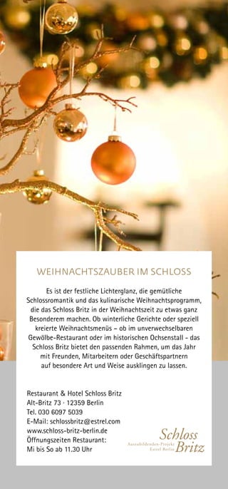 WEIHNACHTSZAUBER IM SCHLOSS
Es ist der festliche Lichterglanz, die gemütliche
Schlossromantik und das kulinarische Weihnachtsprogramm,
die das Schloss Britz in der Weihnachtszeit zu etwas ganz
Besonderem machen. Ob winterliche Gerichte oder speziell
kreierte Weihnachtsmenüs – ob im unverwechselbaren
Gewölbe-Restaurant oder im historischen Ochsenstall - das
Schloss Britz bietet den passenden Rahmen, um das Jahr
mit Freunden, Mitarbeitern oder Geschäftspartnern
auf besondere Art und Weise ausklingen zu lassen.
Restaurant & Hotel Schloss Britz
Alt-Britz 73 · 12359 Berlin
Tel. 030 6097 5039
E-Mail: schlossbritz@estrel.com
www.schloss-britz-berlin.de
Öffnungszeiten Restaurant:
Mi bis So ab 11.30 Uhr
 