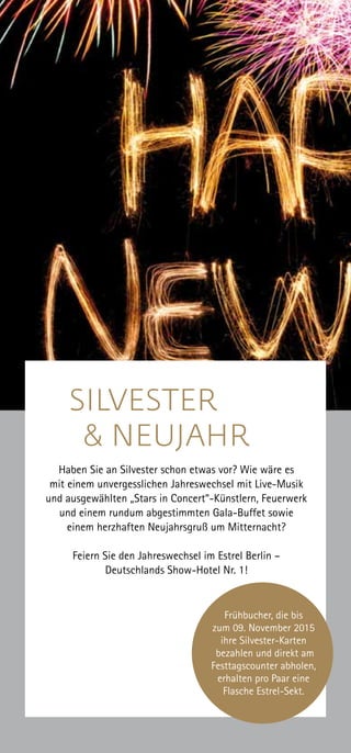 Frühbucher, die bis
zum 09. November 2015
ihre Silvester-Karten
bezahlen und direkt am
Festtagscounter abholen,
erhalten pro Paar eine
Flasche Estrel-Sekt.
SILVESTER 	
& NEUJAHR
Haben Sie an Silvester schon etwas vor? Wie wäre es
mit einem unvergesslichen Jahreswechsel mit Live-Musik
und ausgewählten „Stars in Concert“-Künstlern, Feuerwerk
und einem rundum abgestimmten Gala-Buffet sowie
einem herzhaften Neujahrsgruß um Mitternacht?
Feiern Sie den Jahreswechsel im Estrel Berlin –
Deutschlands Show-Hotel Nr. 1!
 
