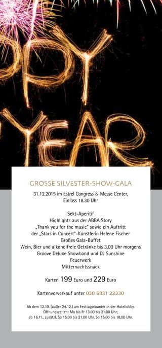 Frühbucher, die
bis zum 09. November 2015
ihre Silvester-Karten
bezahlen und direkt am
Festtagscounter abholen,
erhalten pro Paar eine
Flasche Estrel-Sekt.
GROSSE SILVESTER-SHOW-GALA
31.12.2015 im Estrel Congress & Messe Center,
Einlass 18.30 Uhr
Sekt-Aperitif
Highlights aus der ABBA Story
„Thank you for the music“ sowie ein Auftritt
der „Stars in Concert“-Künstlerin Helene Fischer
Großes Gala-Buffet
Wein, Bier und alkoholfreie Getränke bis 3.00 Uhr morgens
Groove Deluxe Showband und DJ Sunshine
Feuerwerk
Mitternachtssnack
Karten 199 Euro und 229 Euro
Kartenvorverkauf unter 030 6831 22330
Ab dem 12.10. (außer 24.12.) am Festtagscounter in der Hotellobby.
Öffnungszeiten: Mo bis Fr 13.00 bis 21.00 Uhr;
ab 16.11., zusätzl. Sa 15.00 bis 21.00 Uhr, So 15.00 bis 18.00 Uhr.
 