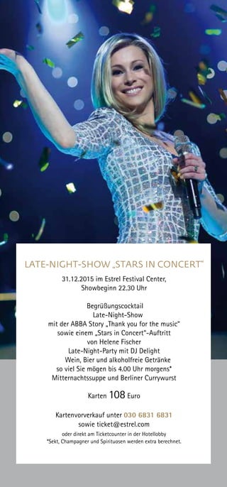LATE-NIGHT-SHOW „STARS IN CONCERT“
31.12.2015 im Estrel Festival Center,
Showbeginn 22.30 Uhr
Begrüßungscocktail
Late-Night-Show
mit der ABBA Story „Thank you for the music“
sowie einem „Stars in Concert“-Auftritt
von Helene Fischer
Late-Night-Party mit DJ Delight
Wein, Bier und alkoholfreie Getränke
so viel Sie mögen bis 4.00 Uhr morgens*
Mitternachtssuppe und Berliner Currywurst
Karten 108 Euro
Kartenvorverkauf unter 030 6831 6831
sowie ticket@estrel.com
oder direkt am Ticketcounter in der Hotellobby
*Sekt, Champagner und Spirituosen werden extra berechnet.
 