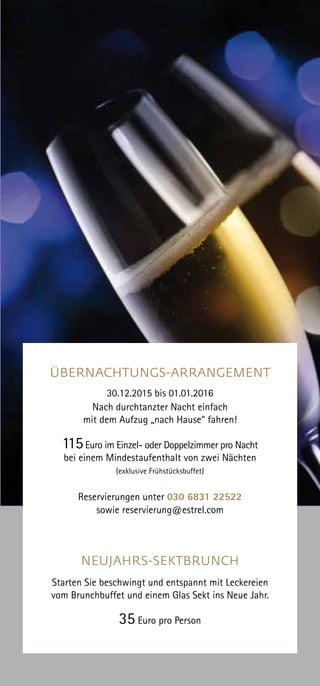 ÜBERNACHTUNGS-ARRANGEMENT
30.12.2015 bis 01.01.2016
Nach durchtanzter Nacht einfach
mit dem Aufzug „nach Hause“ fahren!
115Euro im Einzel- oder Doppelzimmer pro Nacht
bei einem Mindestaufenthalt von zwei Nächten
(exklusive Frühstücksbuffet)
Reservierungen unter 030 6831 22522
sowie reservierung@estrel.com
NEUJAHRS-SEKTBRUNCH
Starten Sie beschwingt und entspannt mit Leckereien
vom Brunchbuffet und einem Glas Sekt ins Neue Jahr.
35 Euro pro Person
 