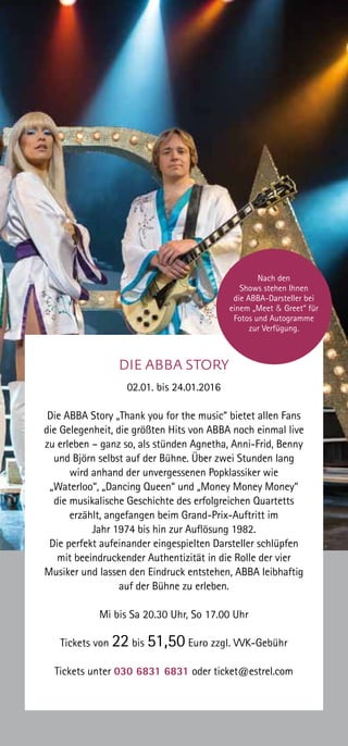 DIE ABBA STORY
02.01. bis 24.01.2016
Die ABBA Story „Thank you for the music“ bietet allen Fans
die Gelegenheit, die größten Hits von ABBA noch einmal live
zu erleben – ganz so, als stünden Agnetha, Anni-Frid, Benny
und Björn selbst auf der Bühne. Über zwei Stunden lang
wird anhand der unvergessenen Popklassiker wie
„Waterloo“, „Dancing Queen“ und „Money Money Money“
die musikalische Geschichte des erfolgreichen Quartetts
erzählt, angefangen beim Grand-Prix-Auftritt im
Jahr 1974 bis hin zur Auflösung 1982.
Die perfekt aufeinander eingespielten Darsteller schlüpfen
mit beeindruckender Authentizität in die Rolle der vier
Musiker und lassen den Eindruck entstehen, ABBA leibhaftig
auf der Bühne zu erleben.
Mi bis Sa 20.30 Uhr, So 17.00 Uhr
Tickets von 22 bis 51,50 Euro zzgl. VVK-Gebühr
Tickets unter 030 6831 6831 oder ticket@estrel.com
Nach den
Shows stehen Ihnen
die ABBA-Darsteller bei
einem „Meet & Greet“ für
Fotos und Autogramme
zur Verfügung.
 