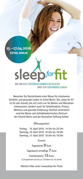 Besuchen Sie Deutschlands erste Messe für erholsames
Schlafen und gesundes Leben im Estrel Berlin. Die „sleep for fit“
ist für alle reizvoll, die sich nicht nur für Betten und Matratzen
interessieren, sondern auch für Schlafmedizin, Fitness,
Wellness und gesunde Ernährung. Fachlich unterstützt
wird die Messe vom Schlafmedizinischen Zentrum
der Charité Berlin und der Deutschen Stiftung Schlaf.
Öffnungszeiten
Eintritt
Tageskarte 9 Euro
Tageskarte ermäßigt 7 Euro
Familienkarte 15 Euro
(2 Erwachsene mit bis zu 3 Kindern bis 16 Jahre)
Weitere Infos unter www.sleep-for-fit.de
15.–17.04.2016
ESTREL BERLIN
Freitag, 	 15. April 2016 14 Uhr bis 22 Uhr
Samstag,	16. April 2016 10 Uhr bis 18 Uhr
Sonntag,	17. April 2016 10 Uhr bis 18 Uhr
 
