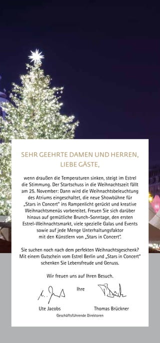 SEHR GEEHRTE DAMEN UND HERREN,
LIEBE GÄSTE,
wenn draußen die Temperaturen sinken, steigt im Estrel
die Stimmung. Der Startschuss in die Weihnachtszeit fällt
am 25. November: Dann wird die Weihnachtsbeleuchtung
des Atriums eingeschaltet, die neue Showbühne für
„Stars in Concert“ ins Rampenlicht gerückt und kreative
Weihnachtsmenüs vorbereitet. Freuen Sie sich darüber
hinaus auf gemütliche Brunch-Sonntage, den ersten
Estrel-Weihnachtsmarkt, viele spezielle Galas und Events
sowie auf jede Menge Unterhaltungsfaktor
mit den Künstlern von „Stars in Concert“.
Sie suchen noch nach dem perfekten Weihnachtsgeschenk?
Mit einem Gutschein vom Estrel Berlin und „Stars in Concert“
schenken Sie Lebensfreude und Genuss.
Wir freuen uns auf Ihren Besuch.
Ihre
Ute Jacobs Thomas Brückner
Geschäftsführende Direktoren
 