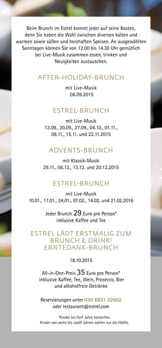 Beim Brunch im Estrel kommt jeder auf seine Kosten,
denn Sie haben die Wahl zwischen diversen kalten und
warmen sowie süßen und herzhaften Speisen. An ausgewählten
Sonntagen können Sie von 12.00 bis 14.30 Uhr gemütlich
bei Live-Musik zusammen essen, trinken und
Neuigkeiten austauschen.
AFTER-HOLIDAY-BRUNCH
mit Live-Musik
06.09.2015
ESTREL-BRUNCH
mit Live-Musik
13.09., 20.09., 27.09., 04.10., 01.11.,
08.11., 15.11. und 22.11.2015
ADVENTS-BRUNCH
mit Klassik-Musik
29.11., 06.12., 13.12. und 20.12.2015
ESTREL-BRUNCH
mit Live-Musik
10.01., 17.01., 24.01., 07.02., 14.02. und 21.02.2016
Jeder Brunch 29 Euro pro Person*
inklusive Kaffee und Tee
ESTREL LÄDT ERSTMALIG ZUM
BRUNCH & DRINK!
ERNTEDANK-BRUNCH
18.10.2015
All-in-One-Preis 35 Euro pro Person*
inklusive Kaffee, Tee, Wein, Prosecco, Bier
und alkoholfreie Getränke
Reservierungen unter 030 6831 22602
oder restaurant@estrel.com
*Kinder bis fünf Jahre kostenfrei,
Kinder von sechs bis zwölf Jahren zahlen nur die Hälfte.
 