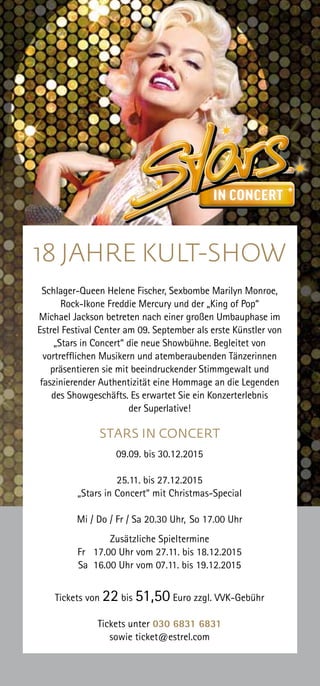 18 JAHRE KULT-SHOW
Schlager-Queen Helene Fischer, Sexbombe Marilyn Monroe,
Rock-Ikone Freddie Mercury und der „King of Pop“
Michael Jackson betreten nach einer großen Umbauphase im
Estrel Festival Center am 09. September als erste Künstler von
„Stars in Concert“ die neue Showbühne. Begleitet von
vortrefflichen Musikern und atemberaubenden Tänzerinnen
präsentieren sie mit beeindruckender Stimmgewalt und
faszinierender Authentizität eine Hommage an die Legenden
des Showgeschäfts. Es erwartet Sie ein Konzerterlebnis
der Superlative!
STARS IN CONCERT
09.09. bis 30.12.2015
25.11. bis 27.12.2015
„Stars in Concert“ mit Christmas-Special
Mi / Do / Fr / Sa 20.30 Uhr, So 17.00 Uhr
Zusätzliche Spieltermine
Fr 17.00 Uhr vom 27.11. bis 18.12.2015
Sa 16.00 Uhr vom 07.11. bis 19.12.2015
Tickets von 22 bis 51,50 Euro zzgl. VVK-Gebühr
Tickets unter 030 6831 6831
sowie ticket@estrel.com
 