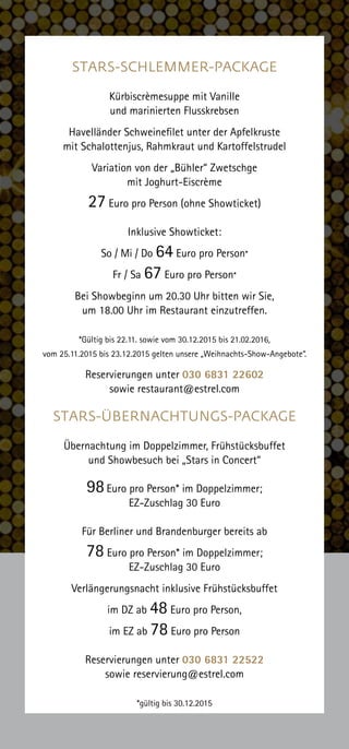 STARS-SCHLEMMER-PACKAGE
Kürbiscrèmesuppe mit Vanille
und marinierten Flusskrebsen
Havelländer Schweinefilet unter der Apfelkruste
mit Schalottenjus, Rahmkraut und Kartoffelstrudel
Variation von der „Bühler“ Zwetschge
mit Joghurt-Eiscrème
27 Euro pro Person (ohne Showticket)
Inklusive Showticket:
So / Mi / Do 64 Euro pro Person*
Fr / Sa 67 Euro pro Person*
Bei Showbeginn um 20.30 Uhr bitten wir Sie,
um 18.00 Uhr im Restaurant einzutreffen.
*Gültig bis 22.11. sowie vom 30.12.2015 bis 21.02.2016,
vom 25.11.2015 bis 23.12.2015 gelten unsere „Weihnachts-Show-Angebote“.
Reservierungen unter 030 6831 22602
sowie restaurant@estrel.com
STARS-ÜBERNACHTUNGS-PACKAGE
Übernachtung im Doppelzimmer, Frühstücksbuffet
und Showbesuch bei „Stars in Concert“
98Euro pro Person* im Doppelzimmer;
EZ-Zuschlag 30 Euro
Für Berliner und Brandenburger bereits ab
78 Euro pro Person* im Doppelzimmer;
EZ-Zuschlag 30 Euro
Verlängerungsnacht inklusive Frühstücksbuffet
im DZ ab 48 Euro pro Person,
im EZ ab 78 Euro pro Person
Reservierungen unter 030 6831 22522
sowie reservierung@estrel.com
*gültig bis 30.12.2015
 