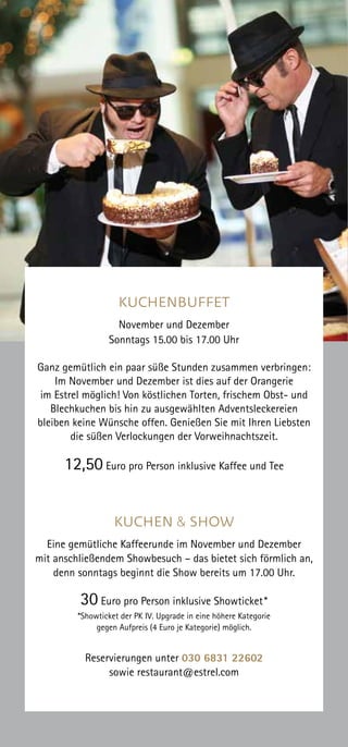 KUCHENBUFFET
November und Dezember
Sonntags 15.00 bis 17.00 Uhr
Ganz gemütlich ein paar süße Stunden zusammen verbringen:
Im November und Dezember ist dies auf der Orangerie
im Estrel möglich! Von köstlichen Torten, frischem Obst- und
Blechkuchen bis hin zu ausgewählten Adventsleckereien
bleiben keine Wünsche offen. Genießen Sie mit Ihren Liebsten
die süßen Verlockungen der Vorweihnachtszeit.
12,50 Euro pro Person inklusive Kaffee und Tee
KUCHEN & SHOW
Eine gemütliche Kaffeerunde im November und Dezember
mit anschließendem Showbesuch – das bietet sich förmlich an,
denn sonntags beginnt die Show bereits um 17.00 Uhr.
30 Euro pro Person inklusive Showticket*
*Showticket der PK IV. Upgrade in eine höhere Kategorie
gegen Aufpreis (4 Euro je Kategorie) möglich.
Reservierungen unter 030 6831 22602
sowie restaurant@estrel.com
 
