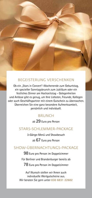 BEGEISTERUNG VERSCHENKEN
Ob ein „Stars in Concert“-Wochenende zum Geburtstag,
ein spezieller Sonntagsbrunch zum Jubiläum oder ein
festliches Dinner am Hochzeitstag - Gelegenheiten
und Anlässe gibt es genug, um Ihre Liebsten, Freunde, Kollegen
oder auch Geschäftspartner mit einem Gutschein zu überraschen.
Überreichen Sie eine ganz besondere Aufmerksamkeit,
persönlich und individuell.
BRUNCH
ab 29 Euro pro Person
STARS-SCHLEMMER-PACKAGE
3-Gänge-Menü und Showbesuch
ab 67 Euro pro Person
SHOW-ÜBERNACHTUNGS-PACKAGE
98Euro pro Person im Doppelzimmer
Für Berliner und Brandenburger bereits ab
78 Euro pro Person im Doppelzimmer
Auf Wunsch stellen wir Ihnen auch
individuelle Wertgutscheine aus.
Wir beraten Sie gern unter 030 6831 22602
 