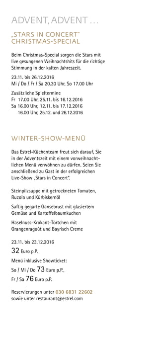 ADVENT,ADVENT …
„STARS IN CONCERT”
CHRISTMAS-SPECIAL
Beim Christmas-Special sorgen die Stars mit
live gesungenen Weihnachtshits für die richtige
Stimmung in der kalten Jahreszeit.
23.11. bis 26.12.2016
Mi / Do / Fr / Sa 20.30 Uhr, So 17.00 Uhr
 
Zusätzliche Spieltermine
Fr 17.00 Uhr, 25.11. bis 16.12.2016
Sa 16.00 Uhr, 12.11. bis 17.12.2016
16.00 Uhr, 25.12. und 26.12.2016
WINTER-SHOW-MENÜ
Das Estrel-Küchenteam freut sich darauf, Sie
in der Adventszeit mit einem vorweihnacht-
lichen Menü verwöhnen zu dürfen. Seien Sie
anschließend zu Gast in der erfolgreichen
Live-Show „Stars in Concert“.
Steinpilzsuppe mit getrockneten Tomaten,
Rucola und Kürbiskernöl
Saftig gegarte Gänsebrust mit glasiertem
Gemüse und Kartoffelbaumkuchen
Haselnuss-Krokant-Törtchen mit
Orangenragoût und Bayrisch Creme
23.11. bis 23.12.2016
32 Euro p.P.
Menü inklusive Showticket:
So / Mi / Do 73 Euro p.P.,
Fr / Sa 76 Euro p.P.
Reservierungen unter 030 6831 22602
sowie unter restaurant@estrel.com
 