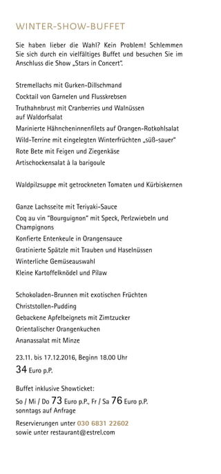 WINTER-SHOW-BUFFET
Sie haben lieber die Wahl? Kein Problem! Schlemmen
Sie sich durch ein vielfältiges Buffet und besuchen Sie im
Anschluss die Show „Stars in Concert“.
Stremellachs mit Gurken-Dillschmand
Cocktail von Garnelen und Flusskrebsen
Truthahnbrust mit Cranberries und Walnüssen
auf Waldorfsalat
Marinierte Hähncheninnenfilets auf Orangen-Rotkohlsalat
Wild-Terrine mit eingelegten Winterfrüchten „süß-sauer“
Rote Bete mit Feigen und Ziegenkäse
Artischockensalat à la barigoule
Waldpilzsuppe mit getrockneten Tomaten und Kürbiskernen
Ganze Lachsseite mit Teriyaki-Sauce
Coq au vin “Bourguignon“ mit Speck, Perlzwiebeln und
Champignons
Konfierte Entenkeule in Orangensauce
Gratinierte Spätzle mit Trauben und Haselnüssen
Winterliche Gemüseauswahl
Kleine Kartoffelknödel und Pilaw
Schokoladen-Brunnen mit exotischen Früchten
Christstollen-Pudding
Gebackene Apfelbeignets mit Zimtzucker
Orientalischer Orangenkuchen
Ananassalat mit Minze
23.11. bis 17.12.2016, Beginn 18.00 Uhr
34 Euro p.P.
Buffet inklusive Showticket:
So / Mi / Do 73 Euro p.P., Fr / Sa 76 Euro p.P.
sonntags auf Anfrage
Reservierungen unter 030 6831 22602
sowie unter restaurant@estrel.com
 