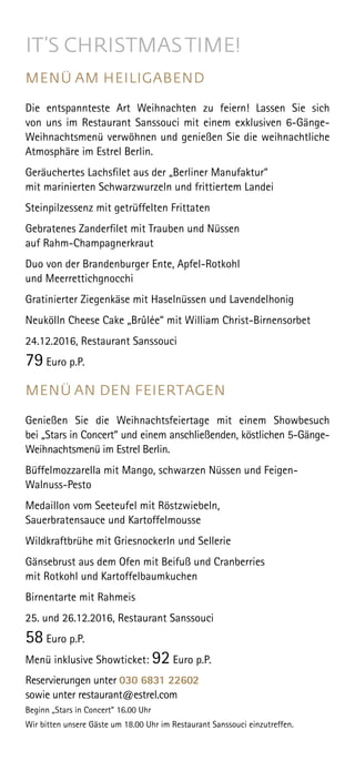 IT’S CHRISTMASTIME!
MENÜ AM HEILIGABEND
Die entspannteste Art Weihnachten zu feiern! Lassen Sie sich
von uns im Restaurant Sanssouci mit einem exklusiven 6-Gänge-
Weihnachtsmenü verwöhnen und genießen Sie die weihnachtliche
Atmosphäre im Estrel Berlin.
Geräuchertes Lachsfilet aus der „Berliner Manufaktur“
mit marinierten Schwarzwurzeln und frittiertem Landei
Steinpilzessenz mit getrüffelten Frittaten
Gebratenes Zanderfilet mit Trauben und Nüssen
auf Rahm-Champagnerkraut
Duo von der Brandenburger Ente, Apfel-Rotkohl
und Meerrettichgnocchi
Gratinierter Ziegenkäse mit Haselnüssen und Lavendelhonig
Neukölln Cheese Cake „Brûlée“ mit William Christ-Birnensorbet
24.12.2016, Restaurant Sanssouci
79 Euro p.P.
MENÜ AN DEN FEIERTAGEN
Genießen Sie die Weihnachtsfeiertage mit einem Showbesuch
bei „Stars in Concert“ und einem anschließenden, köstlichen 5-Gänge-
Weihnachtsmenü im Estrel Berlin.
Büffelmozzarella mit Mango, schwarzen Nüssen und Feigen-
Walnuss-Pesto
Medaillon vom Seeteufel mit Röstzwiebeln,
Sauerbratensauce und Kartoffelmousse
Wildkraftbrühe mit Griesnockerln und Sellerie
Gänsebrust aus dem Ofen mit Beifuß und Cranberries
mit Rotkohl und Kartoffelbaumkuchen
Birnentarte mit Rahmeis
25. und 26.12.2016, Restaurant Sanssouci
58 Euro p.P.
Menü inklusive Showticket: 92 Euro p.P.
Reservierungen unter 030 6831 22602
sowie unter restaurant@estrel.com
Beginn „Stars in Concert” 16.00 Uhr
Wir bitten unsere Gäste um 18.00 Uhr im Restaurant Sanssouci einzutreffen.
 