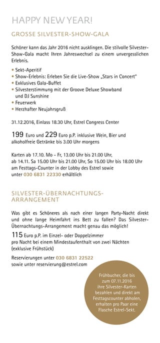 HAPPY NEW YEAR!
GROSSE SILVESTER-SHOW-GALA
Schöner kann das Jahr 2016 nicht ausklingen. Die stilvolle Silvester-
Show-Gala macht Ihren Jahreswechsel zu einem unvergesslichen
Erlebnis.
• Sekt-Aperitif
• Show-Erlebnis: Erleben Sie die Live-Show „Stars in Concert“
• Exklusives Gala-Buffet
• Silvesterstimmung mit der Groove Deluxe Showband
und DJ Sunshine
• Feuerwerk
• Herzhafter Neujahrsgruß
31.12.2016, Einlass 18.30 Uhr, Estrel Congress Center
199 Euro und 229 Euro p.P. inklusive Wein, Bier und
alkoholfreie Getränke bis 3.00 Uhr morgens
Karten ab 17.10. Mo - Fr, 13.00 Uhr bis 21.00 Uhr,
ab 14.11. Sa 15.00 Uhr bis 21.00 Uhr, So 15.00 Uhr bis 18.00 Uhr
am Festtags-Counter in der Lobby des Estrel sowie
unter 030 6831 22330 erhältlich
SILVESTER-ÜBERNACHTUNGS-
ARRANGEMENT
Was gibt es Schöneres als nach einer langen Party-Nacht direkt
und ohne lange Heimfahrt ins Bett zu fallen? Das Silvester-
Übernachtungs-Arrange­ment macht genau das möglich!
115 Euro p.P. im Einzel- oder Doppelzimmer
pro Nacht bei einem Mindestaufenthalt von zwei Nächten
(exklusive Frühstück)
Reservierungen unter 030 6831 22522
sowie unter reservierung@estrel.com
Frühbucher, die bis
zum 07.11.2016
ihre Silvester-Karten
bezahlen und direkt am
Festtagscounter abholen,
erhalten pro Paar eine
Flasche Estrel-Sekt.
 