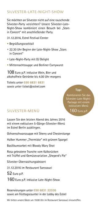 SILVESTER-LATE-NIGHT-SHOW
Sie möchten an Silvester nicht auf eine rauschende
Silvester-Party verzichten? Unsere Silvester-Late-
Night-Show kombiniert einen Besuch bei „Stars
in Concert“ mit anschließender Party.
31.12.2016, Estrel Festival Center
• Begrüßungscocktail
• 22.30 Uhr Beginn der Late-Night-Show „Stars
in Concert“
• Late-Night-Party mit DJ Delight
• Mitternachtssuppe und Berliner Currywurst
108 Euro p.P. inklusive Wein, Bier und
alkoholfreie Getränke bis 4.00 Uhr morgens
Tickets unter 030 6831 6831
sowie unter ticket@estrel.com
SILVESTER-MENÜ
Lassen Sie den letzten Abend des Jahres 2016
mit einem exklusiven 5-Gänge-Silvester-Menü
im Estrel Berlin ausklingen.
Ochsenschwanzsuppe mit Sherry und Chesterstange
Halber Hummer „Thermidor“ mit grünem Spargel
Basilikumsorbet mit Bloody Mary Shot
Rosa gebratene Tranche vom Kalbsrücken
mit Trüffel und Gemüsevariation „Sheperd‘s Pie”
Silvester-Überraschungsdessert
31.12.2016 im Restaurant Sanssouci
52 Euro p.P.
160 Euro p.P. inklusive Late-Night-Show
Reservierungen unter 030 6831 22330
sowie am Festtagscounter in der Lobby des Estrel
Wir bitten unsere Gäste um 19.00 Uhr im Restaurant Sanssouci einzutreffen.
Tipp:
Kombinieren Sie das
Silvester-Late-Night-
Package mit einem
exklusiven Menü
160 Euro p.P.
 