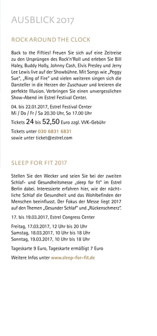 AUSBLICK 2017
ROCK AROUND THE CLOCK
Back to the Fifties! Freuen Sie sich auf eine Zeitreise
zu den Ursprüngen des Rock’n’Roll und erleben Sie Bill
Haley, Buddy Holly, Johnny Cash, Elvis Presley und Jerry
Lee Lewis live auf der Showbühne. Mit Songs wie „Peggy
Sue“, „Ring of Fire“ und vielen weiteren singen sich die
Darsteller in die Herzen der Zuschauer und kreieren die
perfekte Illusion. Verbringen Sie einen unvergesslichen
Show-Abend im Estrel Festival Center.
04. bis 22.01.2017, Estrel Festival Center
Mi / Do / Fr / Sa 20.30 Uhr, So 17.00 Uhr
Tickets 24 bis 52,50 Euro zzgl. VVK-Gebühr
Tickets unter 030 6831 6831
sowie unter ticket@estrel.com
SLEEP FOR FIT 2017
Stellen Sie den Wecker und seien Sie bei der zweiten
Schlaf- und Gesundheitsmesse „sleep for fit“ im Estrel
Berlin dabei. Interessierte erfahren hier, wie der nächt-
liche Schlaf die Gesundheit und das Wohlbefinden der
Menschen beeinflusst. Der Fokus der Messe liegt 2017
auf den Themen „Gesunder Schlaf“ und „Rückenschmerz“.
17. bis 19.03.2017, Estrel Congress Center
Freitag, 17.03.2017, 12 Uhr bis 20 Uhr
Samstag, 18.03.2017, 10 Uhr bis 18 Uhr
Sonntag, 19.03.2017, 10 Uhr bis 18 Uhr
 
Tageskarte 9 Euro, Tageskarte ermäßigt 7 Euro
 
Weitere Infos unter www.sleep-for-fit.de
 