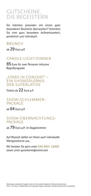 GUTSCHEINE,
DIE BEGEISTERN
Sie möchten jemanden mit einem ganz
besonderen Geschenk überraschen? Schenken
Sie eine ganz besondere Aufmerksamkeit,
persönlich und individuell.
BRUNCH
ab 29 Euro p.P.
CANDLE-LIGHT-DINNER
85 Euro für zwei Personen inklusive
Begrüßungssekt
„STARS IN CONCERT“ –
EIN SHOW­ERLEBNIS
DER SUPERLATIVE
 
Tickets ab 22 Euro p.P.
SHOW-SCHLEMMER-
PACKAGE
ab 64 Euro p.P.
SHOW-ÜBERNACHTUNGS-
PACKAGE
ab 79 Euro p.P. im Doppelzimmer
Auf Wunsch stellen wir Ihnen auch individuelle
Wertgutscheine aus.
Wir beraten Sie gern unter 030 6831 22602
sowie unter gutscheine@estrel.com
Änderungen vorbehalten. Angebote sind nicht mit anderen Rabatten / Aktionen kombinierbar.
Fotos: © A. Friese, S. Hobbiesiefken, M. Frauendorf, Agentur Schneider-Press/W. Breiteneicher, D. Stockhorst
 