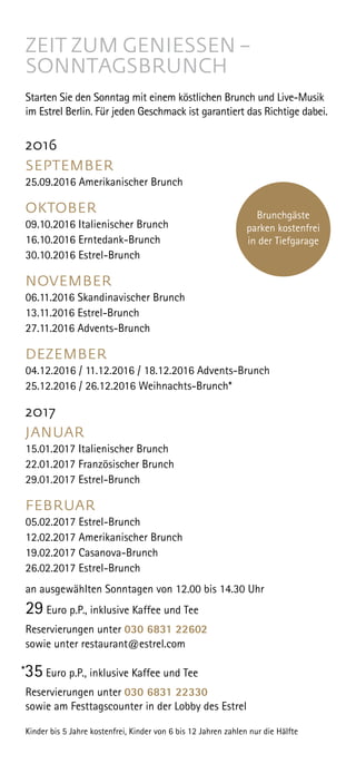 ZEIT ZUM GENIESSEN –
SONNTAGSBRUNCH
Starten Sie den Sonntag mit einem köstlichen Brunch und Live-Musik
im Estrel Berlin. Für jeden Geschmack ist garantiert das Richtige dabei.
2016
SEPTEMBER
25.09.2016 Amerikanischer Brunch
OKTOBER
09.10.2016 Italienischer Brunch
16.10.2016 Erntedank-Brunch
30.10.2016 Estrel-Brunch
NOVEMBER
06.11.2016 Skandinavischer Brunch
13.11.2016 Estrel-Brunch
27.11.2016 Advents-Brunch
DEZEMBER
04.12.2016 / 11.12.2016 / 18.12.2016 Advents-Brunch
25.12.2016 / 26.12.2016 Weihnachts-Brunch*
2017
JANUAR
15.01.2017 Italienischer Brunch
22.01.2017 Französischer Brunch
29.01.2017 Estrel-Brunch
FEBRUAR
05.02.2017 Estrel-Brunch
12.02.2017 Amerikanischer Brunch
19.02.2017 Casanova-Brunch
26.02.2017 Estrel-Brunch
an ausgewählten Sonntagen von 12.00 bis 14.30 Uhr 
29 Euro p.P., inklusive Kaffee und Tee
Reservierungen unter 030 6831 22602
sowie unter restaurant@estrel.com
*35 Euro p.P., inklusive Kaffee und Tee
Reservierungen unter 030 6831 22330
sowie am Festtagscounter in der Lobby des Estrel
Kinder bis 5 Jahre kostenfrei, Kinder von 6 bis 12 Jahren zahlen nur die Hälfte
Brunchgäste
parken kostenfrei
in der Tiefgarage
 