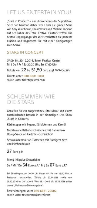 LET US ENTERTAIN YOU!
„Stars in Concert“ – ein Showerlebnis der Superlative.
Seien Sie hautnah dabei, wenn sich die großen Stars
wie Amy Winehouse, Elvis Presley und Michael Jackson
auf der Bühne des Estrel Festival Centers treffen. Die
besten Doppelgänger der Welt erschaffen die perfekte
Illusion und begeistern Sie mit einer einzig­artigen
Live-Show.
STARS IN CONCERT
07.09. bis 30.12.2016, Estrel Festival Center
Mi / Do / Fr / Sa 20.30 Uhr, So 17.00 Uhr
Tickets von 22 bis 51,50 Euro zzgl. VVK-Gebühr
Tickets unter 030 6831 6831
sowie unter ticket@estrel.com
SCHLEMMEN WIE
DIE STARS
Genießen Sie ein ausgewähltes „Star-Menü“ mit einem
an­schließen­den Besuch in der einmaligen Live-Show
„Stars in Concert“.
 
Kürbissuppe mit Ingwer, Kürbiskernen und Kernöl
Mediterrane Kalbsfleischröllchen mit Balsamico-
Honig-Sauce an Kartoffel-Gemüsebeet
Schokoladenmousse-Türmchen mit flüssigem Kern
und Himbeerbiskuit
27 Euro p.P.
Menü inklusive Showticket
So / Mi / Do 64 Euro p.P.*, Fr / Sa 67 Euro p.P.*
 
Bei Showbeginn um 20.30 Uhr bitten wir Sie um 18.00 Uhr im
Restaurant einzutreffen. *Gültig bis 20.11.2016 sowie vom
28.12.2016 bis 30.12.2016. Vom 23.11.2016 bis 23.12.2016 gelten
unsere „Weihnachts-Show-Angebote“.
Reservierungen unter 030 6831 22602
sowie unter restaurant@estrel.com
 