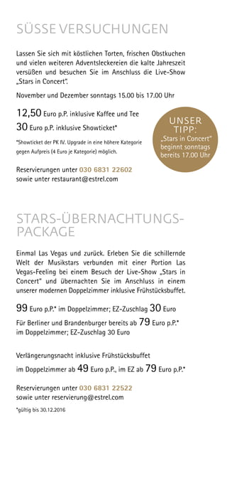 SÜSSE VERSUCHUNGEN
Lassen Sie sich mit köstlichen Torten, frischen Obstkuchen
und vielen weiteren Adventsleckereien die kalte Jahreszeit
versüßen und besuchen Sie im Anschluss die Live-Show
„Stars in Concert“.
November und Dezember sonntags 15.00 bis 17.00 Uhr
12,50 Euro p.P. inklusive Kaffee und Tee
30 Euro p.P. inklusive Showticket*
*Showticket der PK IV. Upgrade in eine höhere Kategorie
gegen Aufpreis (4 Euro je Kategorie) möglich.
Reservierungen unter 030 6831 22602
sowie unter restaurant@estrel.com
STARS-ÜBERNACHTUNGS-
PACKAGE
Einmal Las Vegas und zurück. Erleben Sie die schillernde
Welt der Musikstars verbunden mit einer Portion Las
Vegas-Feeling bei einem Besuch der Live-Show „Stars in
Concert“ und übernachten Sie im Anschluss in einem
unserer modernen Doppelzimmer inklusive Frühstücksbuffet.
99 Euro p.P.* im Doppelzimmer; EZ-Zuschlag 30 Euro
 
Für Berliner und Brandenburger bereits ab 79 Euro p.P.*
im Doppelzimmer; EZ-Zuschlag 30 Euro
Verlängerungsnacht inklusive Frühstücksbuffet
im Doppelzimmer ab 49 Euro p.P., im EZ ab 79 Euro p.P.*
Reservierungen unter 030 6831 22522
sowie unter reservierung@estrel.com
*gültig bis 30.12.2016
UNSER
TIPP:
„Stars in Concert“
beginnt sonntags
bereits 17.00 Uhr
 