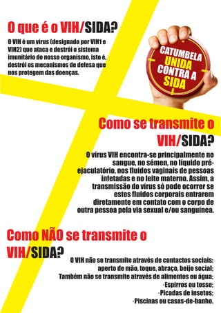 O que é o VIH/SIDA?
O VIH é um vírus (designado por VIH1 e
VIH2) que ataca e destrói o sistema
imunitário do nosso organismo, isto é,
destrói os mecanismos de defesa que
nos protegem das doenças.
CATUMBELAUNIDACONTRA A
SIDA
Como se transmite o
VIH/SIDA?
O vírus VIH encontra-se principalmente no
sangue, no sémen, no líquido pré-
ejaculatório, nos ﬂuidos vaginais de pessoas
infetadas e no leite materno. Assim, a
transmissão do vírus só pode ocorrer se
estes ﬂuidos corporais entrarem
diretamente em contato com o corpo de
outra pessoa pela via sexual e/ou sanguínea.
Como NÃO se transmite o
VIH/SIDA? O VIH não se transmite através de contactos sociais:
aperto de mão, toque, abraço, beijo social;
Também não se transmite através de alimentos ou água;
·Espirros ou tosse;
·Picadas de insetos;
·Piscinas ou casas-de-banho.
 